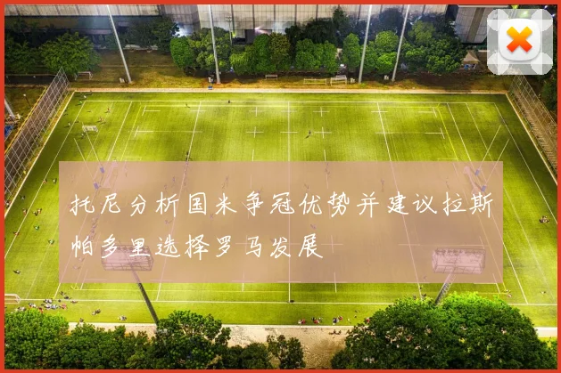 托尼分析国米争冠优势并建议拉斯帕多里选择罗马发展