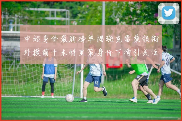 中超身价最新榜单揭晓克雷桑领衔外援前十米特里策身价下滑引关注