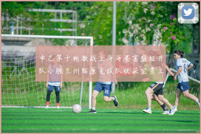 中乙第十轮激战上海海港富盛经开队小胜兰州陇原竞技队收获宝贵三分