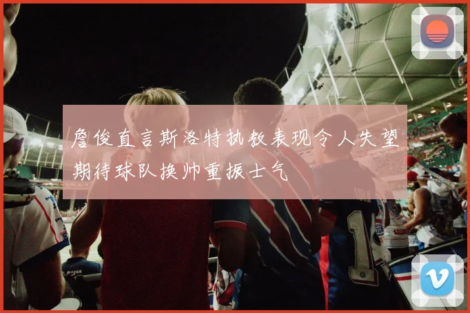 詹俊直言斯洛特执教表现令人失望期待球队换帅重振士气