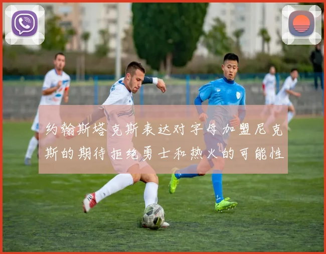 约翰斯塔克斯表达对字母加盟尼克斯的期待拒绝勇士和热火的可能性