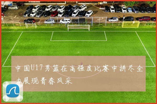 中国U17男篮在高强度比赛中拼尽全力展现青春风采