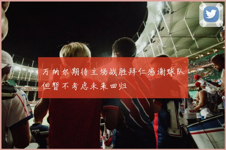 万纳尔期待主场战胜拜仁感谢球队但暂不考虑未来回归