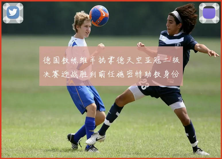 德国教练维辛执掌德天空亚冠二级决赛迎战胜利前任施密特助教身份引关注