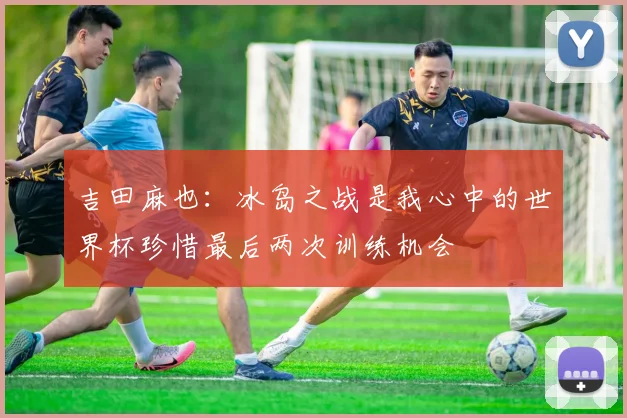 吉田麻也：冰岛之战是我心中的世界杯珍惜最后两次训练机会