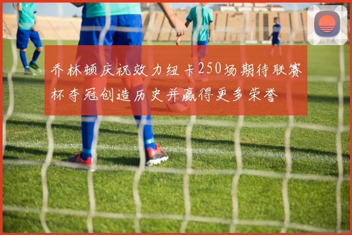 乔林顿庆祝效力纽卡250场期待联赛杯夺冠创造历史并赢得更多荣誉