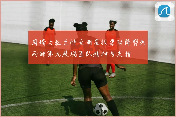 周琦为杜兰特全明星投票助阵暂列西部第九展现团队精神与支持