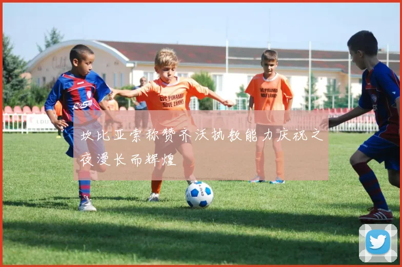 坎比亚索称赞齐沃执教能力庆祝之夜漫长而辉煌