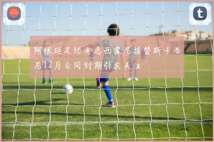 阿根廷足协考虑西蒙尼接替斯卡洛尼12月合同到期引发关注