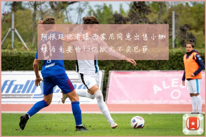 阿根廷记者曝西蒙尼同意出售小蜘蛛马竞要价13亿欧元不卖巴萨