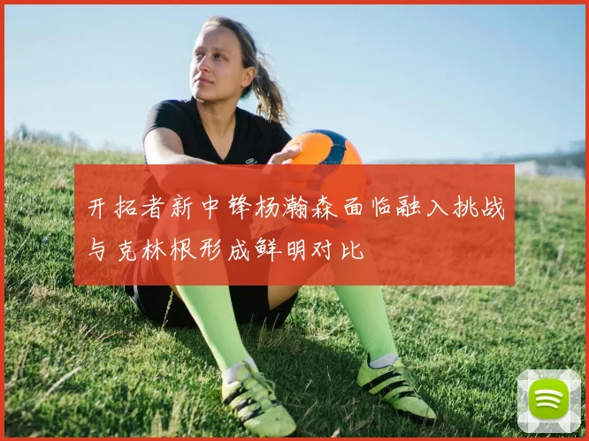 开拓者新中锋杨瀚森面临融入挑战与克林根形成鲜明对比