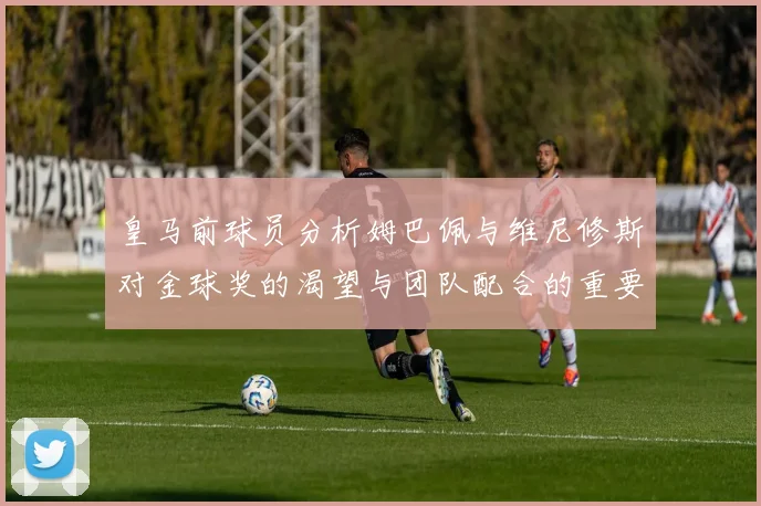 皇马前球员分析姆巴佩与维尼修斯对金球奖的渴望与团队配合的重要性