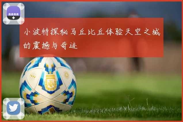 小波特探秘马丘比丘体验天空之城的震撼与奇迹