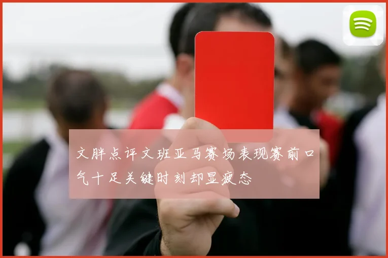 文胖点评文班亚马赛场表现赛前口气十足关键时刻却显疲态