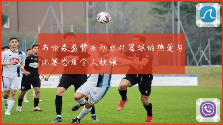 布伦森盛赞米切尔对篮球的热爱与比赛态度令人钦佩
