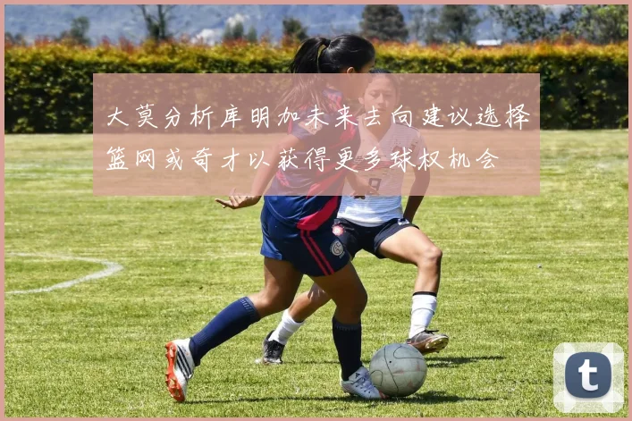 大莫分析库明加未来去向建议选择篮网或奇才以获得更多球权机会