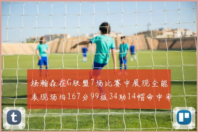 杨瀚森在G联盟7场比赛中展现全能表现场均167分99板34助14帽命中率超五成