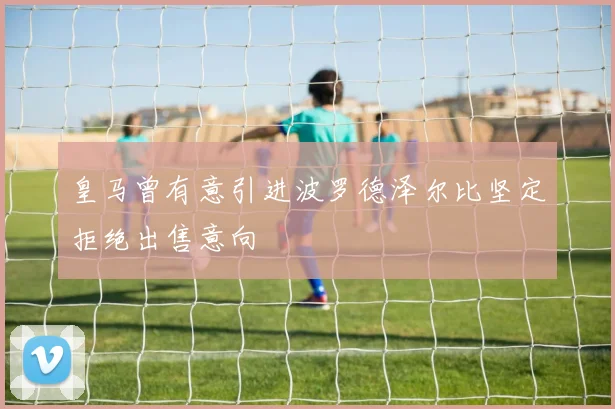 皇马曾有意引进波罗德泽尔比坚定拒绝出售意向