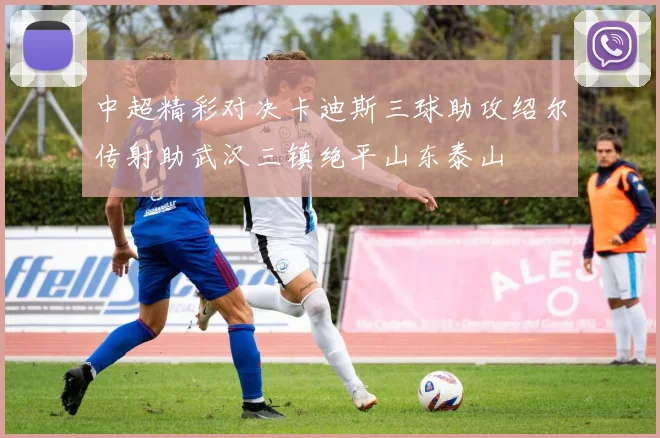 中超精彩对决卡迪斯三球助攻绍尔传射助武汉三镇绝平山东泰山