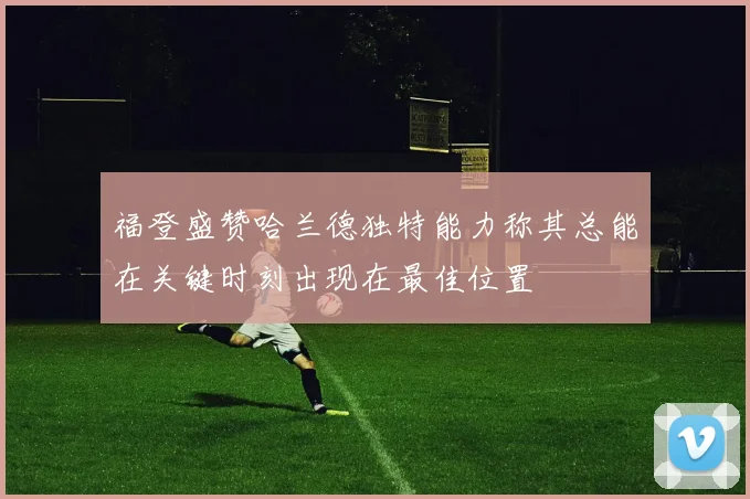 福登盛赞哈兰德独特能力称其总能在关键时刻出现在最佳位置