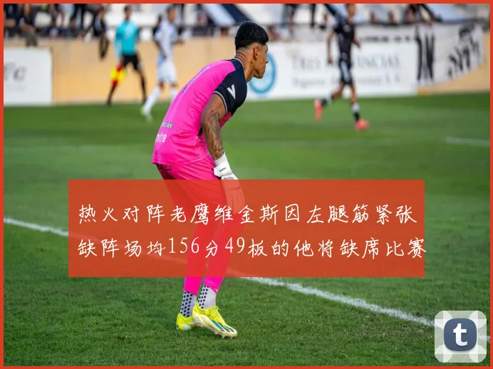 热火对阵老鹰维金斯因左腿筋紧张缺阵场均156分49板的他将缺席比赛