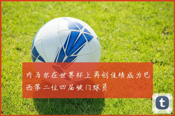 内马尔在世界杯上再创佳绩成为巴西第二位四届破门球员