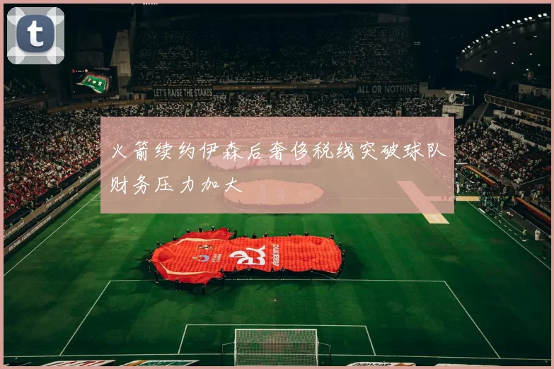 火箭续约伊森后奢侈税线突破球队财务压力加大