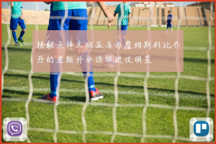杨毅点评文班亚马与詹姆斯科比乔丹的差距并非顶级进攻明星
