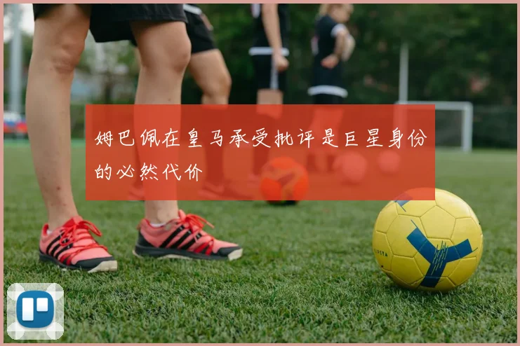 姆巴佩在皇马承受批评是巨星身份的必然代价