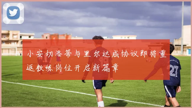 小安切洛蒂与里尔达成协议即将重返教练岗位开启新篇章
