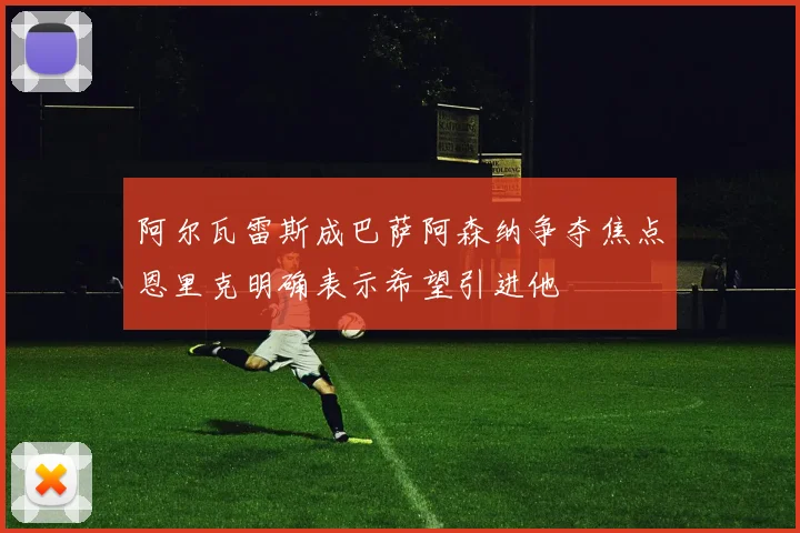 阿尔瓦雷斯成巴萨阿森纳争夺焦点恩里克明确表示希望引进他